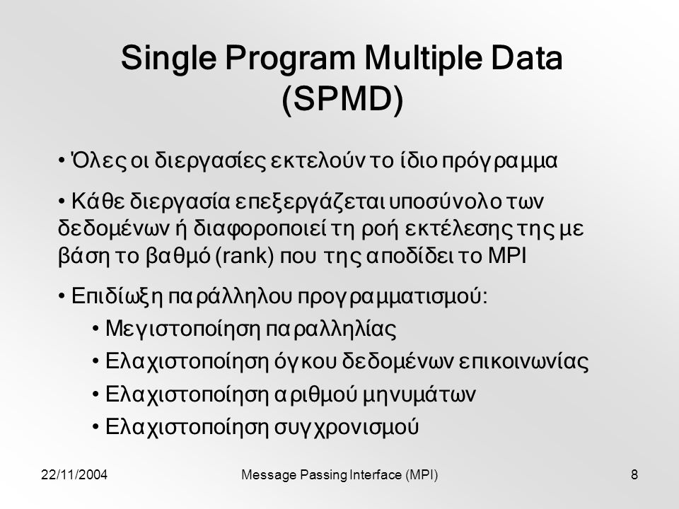 22/11/2004Message Passing Interface (MPI)8 Single Program Multiple Data (SPMD) Όλες οι διεργασίες εκτελούν το ίδιο πρόγραμμα Κάθε διεργασία επεξεργάζεται υποσύνολο των δεδομένων ή διαφοροποιεί τη ροή εκτέλεσης της με βάση το βαθμό (rank) που της αποδίδει το MPI Επιδίωξη παράλληλου προγραμματισμού: Μεγιστοποίηση παραλληλίας Ελαχιστοποίηση όγκου δεδομένων επικοινωνίας Ελαχιστοποίηση αριθμού μηνυμάτων Ελαχιστοποίηση συγχρονισμού
