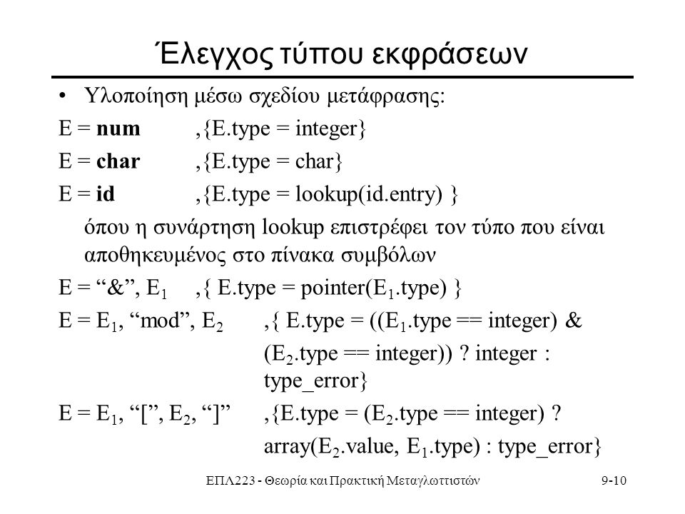 ΕΠΛ223 - Θεωρία και Πρακτική Μεταγλωττιστών9-10 Έλεγχος τύπου εκφράσεων Υλοποίηση μέσω σχεδίου μετάφρασης: E = num,{E.type = integer} E = char,{E.type = char} E = id,{E.type = lookup(id.entry) } όπου η συνάρτηση lookup επιστρέφει τον τύπο που είναι αποθηκευμένος στο πίνακα συμβόλων E = & , E 1,{ E.type = pointer(E 1.type) } Ε = Ε 1, mod , E 2,{ E.type = ((E 1.type == integer) & (E 2.type == integer)) .