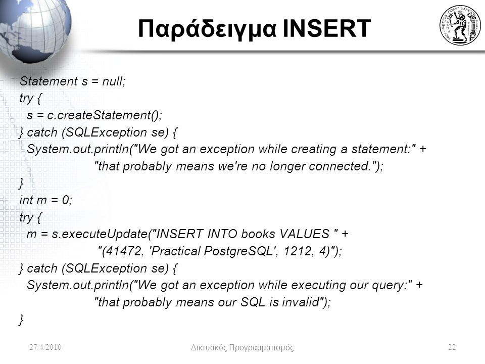 Παράδειγμα INSERT Statement s = null; try { s = c.createStatement(); } catch (SQLException se) { System.out.println( We got an exception while creating a statement: + that probably means we re no longer connected. ); } int m = 0; try { m = s.executeUpdate( INSERT INTO books VALUES + (41472, Practical PostgreSQL , 1212, 4) ); } catch (SQLException se) { System.out.println( We got an exception while executing our query: + that probably means our SQL is invalid ); } 27/4/2010Δικτυακός Προγραμματισμός22