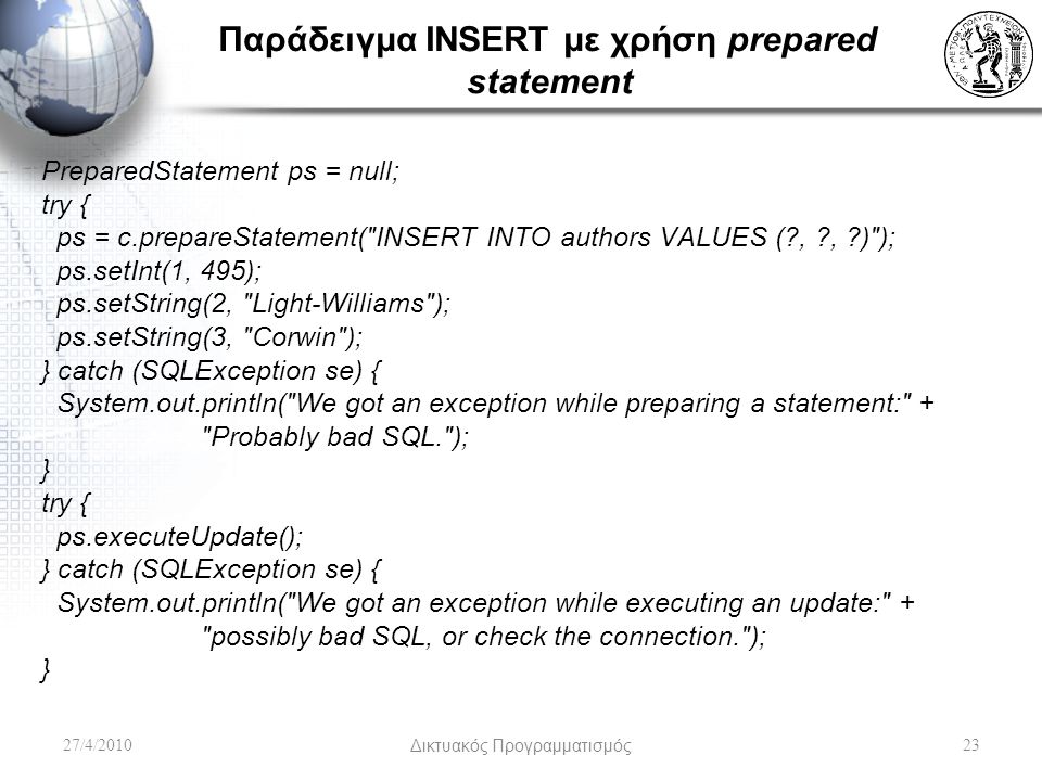 Παράδειγμα INSERT με χρήση prepared statement PreparedStatement ps = null; try { ps = c.prepareStatement( INSERT INTO authors VALUES ( , , ) ); ps.setInt(1, 495); ps.setString(2, Light-Williams ); ps.setString(3, Corwin ); } catch (SQLException se) { System.out.println( We got an exception while preparing a statement: + Probably bad SQL. ); } try { ps.executeUpdate(); } catch (SQLException se) { System.out.println( We got an exception while executing an update: + possibly bad SQL, or check the connection. ); } 27/4/2010Δικτυακός Προγραμματισμός23