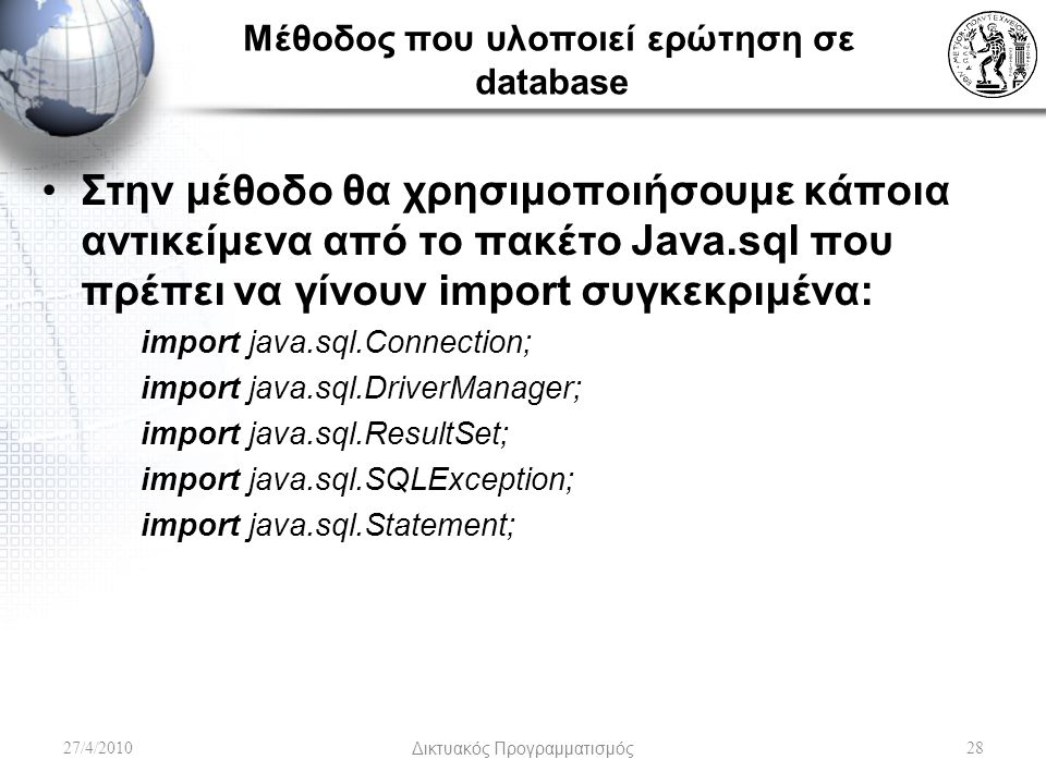Μέθοδος που υλοποιεί ερώτηση σε database Στην μέθοδο θα χρησιμοποιήσουμε κάποια αντικείμενα από το πακέτο Java.sql που πρέπει να γίνουν import συγκεκριμένα: import java.sql.Connection; import java.sql.DriverManager; import java.sql.ResultSet; import java.sql.SQLException; import java.sql.Statement; 27/4/2010Δικτυακός Προγραμματισμός28