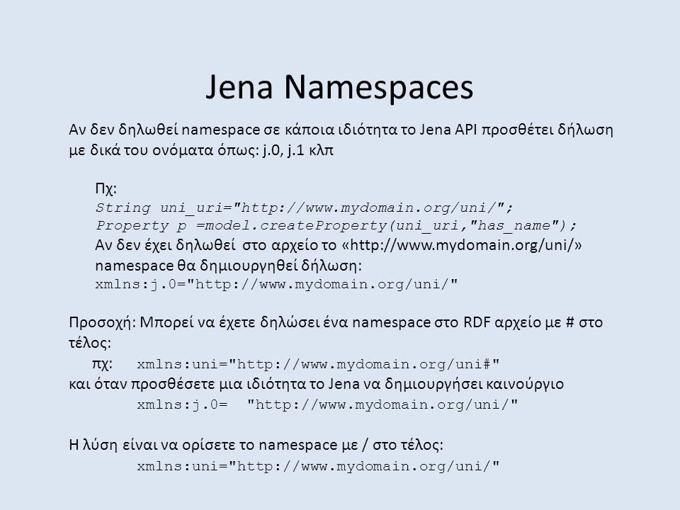 Jena Namespaces Αν δεν δηλωθεί namespace σε κάποια ιδιότητα το Jena API προσθέτει δήλωση με δικά του ονόματα όπως: j.0, j.1 κλπ Προσοχή: Μπορεί να έχετε δηλώσει ένα namespace στο RDF αρχείο με # στο τέλος: πχ: xmlns:uni=   και όταν προσθέσετε μια ιδιότητα το Jena να δημιουργήσει καινούργιο xmlns:j.0=   Η λύση είναι να ορίσετε το namespace με / στο τέλος: xmlns:uni=   Πχ: String uni_uri=   ; Property p =model.createProperty(uni_uri, has_name ); Αν δεν έχει δηλωθεί στο αρχείο το «  namespace θα δημιουργηθεί δήλωση: xmlns:j.0=