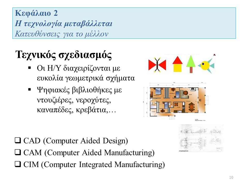 Κεφάλαιο 2 Η τεχνολογία μεταβάλλεται Κατευθύνσεις για το μέλλον 10 Τεχνικός σχεδιασμός  Οι Η/Υ διαχειρίζονται με ευκολία γεωμετρικά σχήματα  Ψηφιακές βιβλιοθήκες με ντουζιέρες, νεροχύτες, καναπέδες, κρεβάτια,…  CAD (Computer Aided Design)  CAM (Computer Aided Manufacturing)  CIM (Computer Integrated Manufacturing)