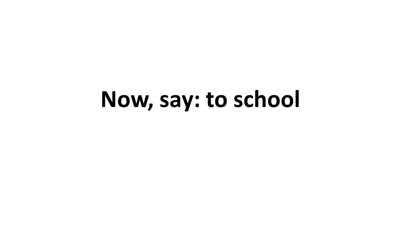 Now, say: to school