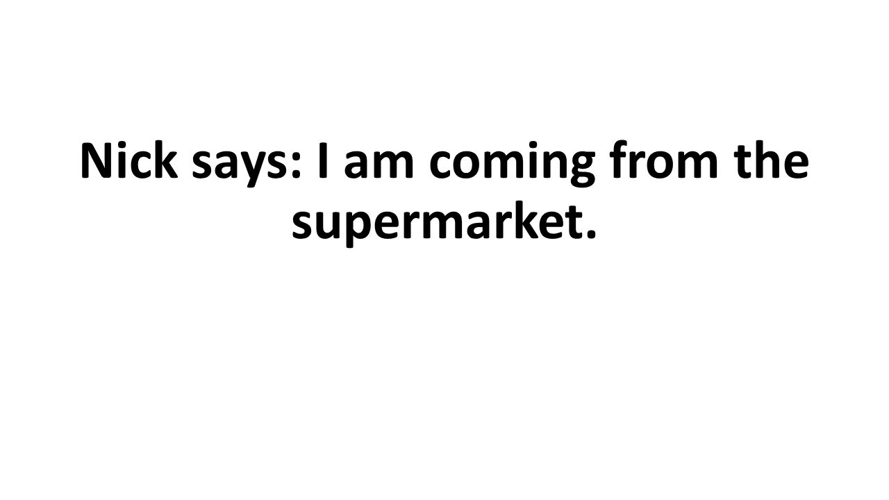 Nick says: I am coming from the supermarket.