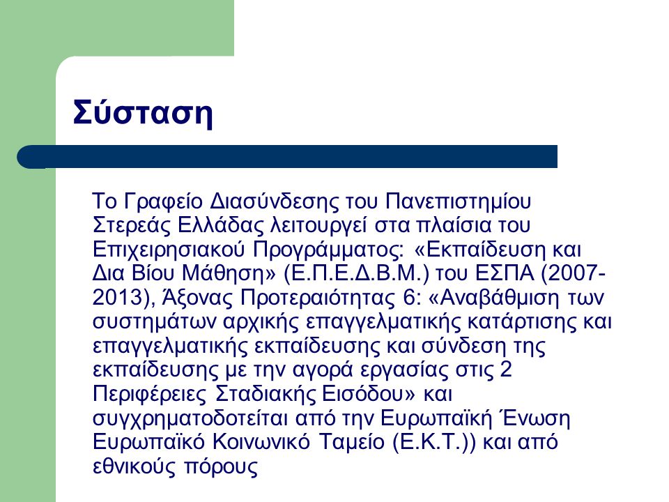 Το Γραφείο Διασύνδεσης του Πανεπιστημίου Στερεάς Ελλάδας λειτουργεί στα πλαίσια του Επιχειρησιακού Προγράμματος: «Εκπαίδευση και Δια Βίου Μάθηση» (Ε.Π.Ε.Δ.Β.Μ.) του ΕΣΠΑ ( ), Άξονας Προτεραιότητας 6: «Αναβάθμιση των συστημάτων αρχικής επαγγελματικής κατάρτισης και επαγγελματικής εκπαίδευσης και σύνδεση της εκπαίδευσης με την αγορά εργασίας στις 2 Περιφέρειες Σταδιακής Εισόδου» και συγχρηματοδοτείται από την Ευρωπαϊκή Ένωση Ευρωπαϊκό Κοινωνικό Ταμείο (Ε.Κ.Τ.)) και από εθνικούς πόρους Σύσταση