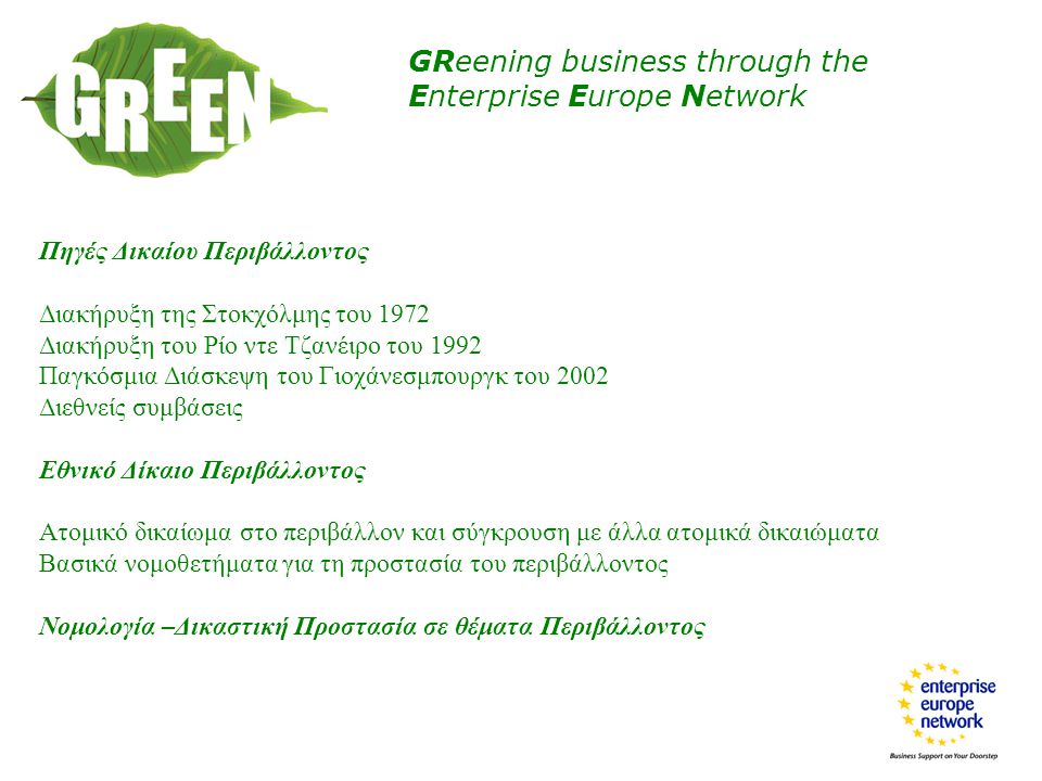 GReening business through the Enterprise Europe Network Πηγές Δικαίου Περιβάλλοντος Διακήρυξη της Στοκχόλμης του 1972 Διακήρυξη του Ρίο ντε Τζανέιρο του 1992 Παγκόσμια Διάσκεψη του Γιοχάνεσμπουργκ του 2002 Διεθνείς συμβάσεις Εθνικό Δίκαιο Περιβάλλοντος Ατομικό δικαίωμα στο περιβάλλον και σύγκρουση με άλλα ατομικά δικαιώματα Βασικά νομοθετήματα για τη προστασία του περιβάλλοντος Νομολογία –Δικαστική Προστασία σε θέματα Περιβάλλοντος