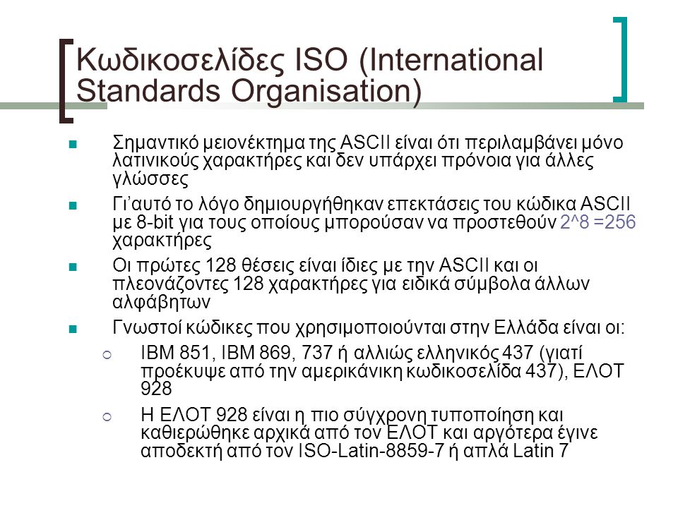 Κωδικοσελίδες ISO (International Standards Organisation)‏ Σημαντικό μειονέκτημα της ASCII είναι ότι περιλαμβάνει μόνο λατινικούς χαρακτήρες και δεν υπάρχει πρόνοια για άλλες γλώσσες Γι’αυτό το λόγο δημιουργήθηκαν επεκτάσεις του κώδικα ASCII με 8-bit για τους οποίους μπορούσαν να προστεθούν 2^8 =256 χαρακτήρες Οι πρώτες 128 θέσεις είναι ίδιες με την ASCII και οι πλεονάζοντες 128 χαρακτήρες για ειδικά σύμβολα άλλων αλφάβητων Γνωστοί κώδικες που χρησιμοποιούνται στην Ελλάδα είναι οι:  IBM 851, IBM 869, 737 ή αλλιώς ελληνικός 437 (γιατί προέκυψε από την αμερικάνικη κωδικοσελίδα 437), ΕΛΟΤ 928  Η ΕΛΟΤ 928 είναι η πιο σύγχρονη τυποποίηση και καθιερώθηκε αρχικά από τον ΕΛΟΤ και αργότερα έγινε αποδεκτή από τον ISO-Latin ή απλά Latin 7