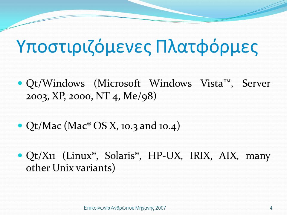 Υποστιριζόμενες Πλατφόρμες Qt/Windows (Microsoft Windows Vista™, Server 2003, XP, 2000, NT 4, Me/98) Qt/Mac (Mac® OS X, 10.3 and 10.4) Qt/X11 (Linux®, Solaris®, HP-UX, IRIX, AIX, many other Unix variants) Επικοινωνία Ανθρώπου Μηχανής 20074