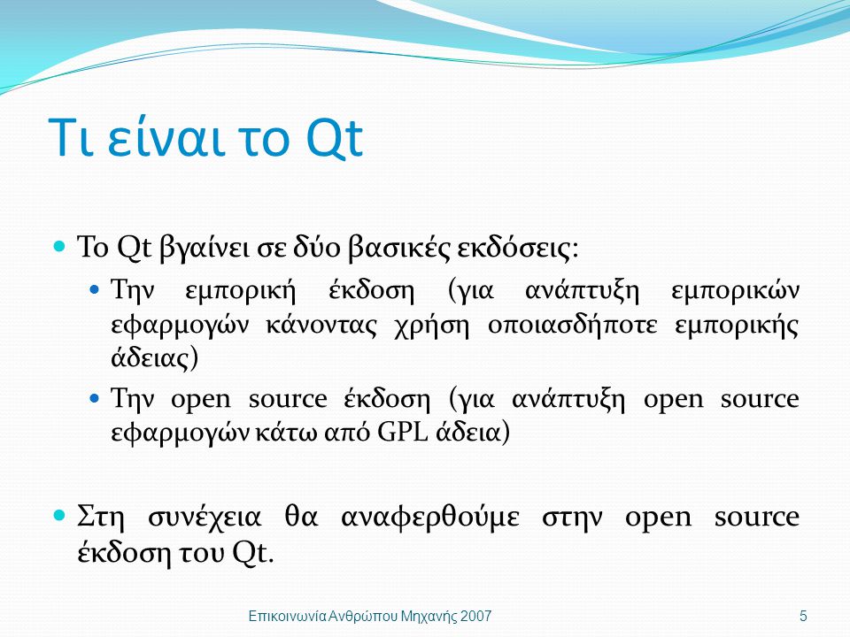 Τι είναι το Qt Το Qt βγαίνει σε δύο βασικές εκδόσεις: Την εμπορική έκδοση (για ανάπτυξη εμπορικών εφαρμογών κάνοντας χρήση οποιασδήποτε εμπορικής άδειας) Την open source έκδοση (για ανάπτυξη open source εφαρμογών κάτω από GPL άδεια) Στη συνέχεια θα αναφερθούμε στην open source έκδοση του Qt.