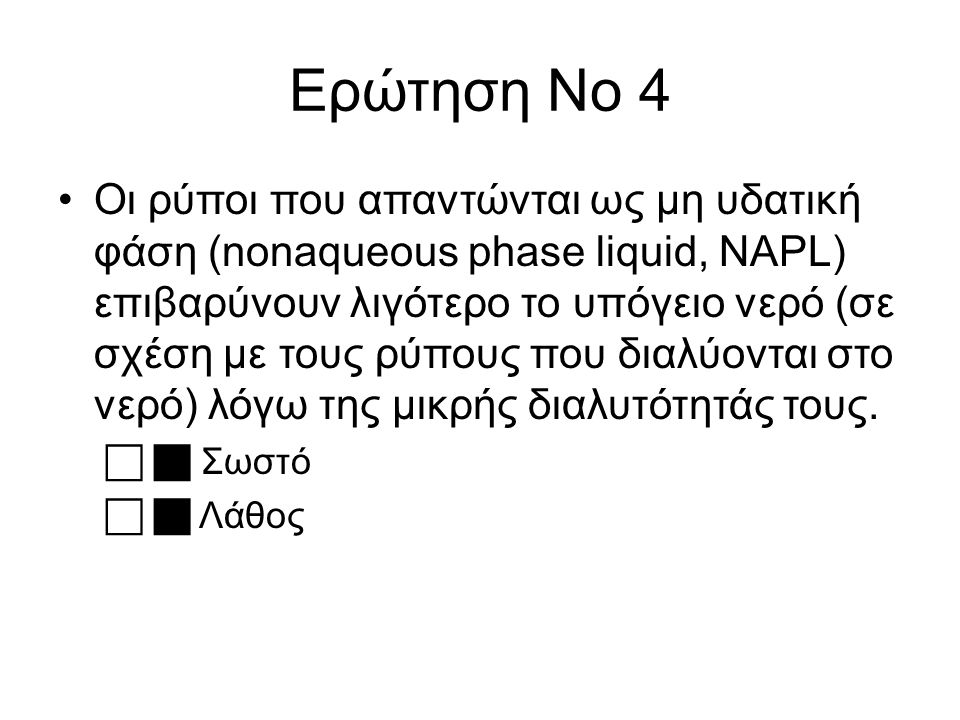 Ερώτηση Νο 4 Οι ρύποι που απαντώνται ως μη υδατική φάση (nonaqueous phase liquid, NAPL) επιβαρύνουν λιγότερο το υπόγειο νερό (σε σχέση με τους ρύπους που διαλύονται στο νερό) λόγω της μικρής διαλυτότητάς τους.