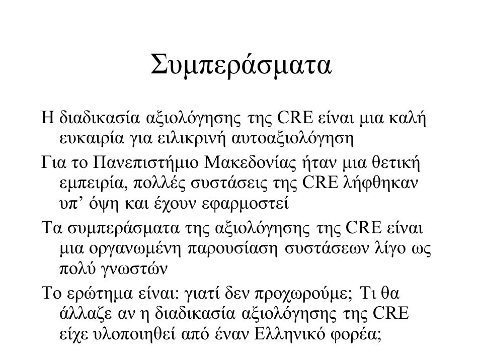 Συμπεράσματα Η διαδικασία αξιολόγησης της CRE είναι μια καλή ευκαιρία για ειλικρινή αυτοαξιολόγηση Για το Πανεπιστήμιο Μακεδονίας ήταν μια θετική εμπειρία, πολλές συστάσεις της CRE λήφθηκαν υπ’ όψη και έχουν εφαρμοστεί Τα συμπεράσματα της αξιολόγησης της CRE είναι μια οργανωμένη παρουσίαση συστάσεων λίγο ως πολύ γνωστών Το ερώτημα είναι: γιατί δεν προχωρούμε; Τι θα άλλαζε αν η διαδικασία αξιολόγησης της CRE είχε υλοποιηθεί από έναν Ελληνικό φορέα;