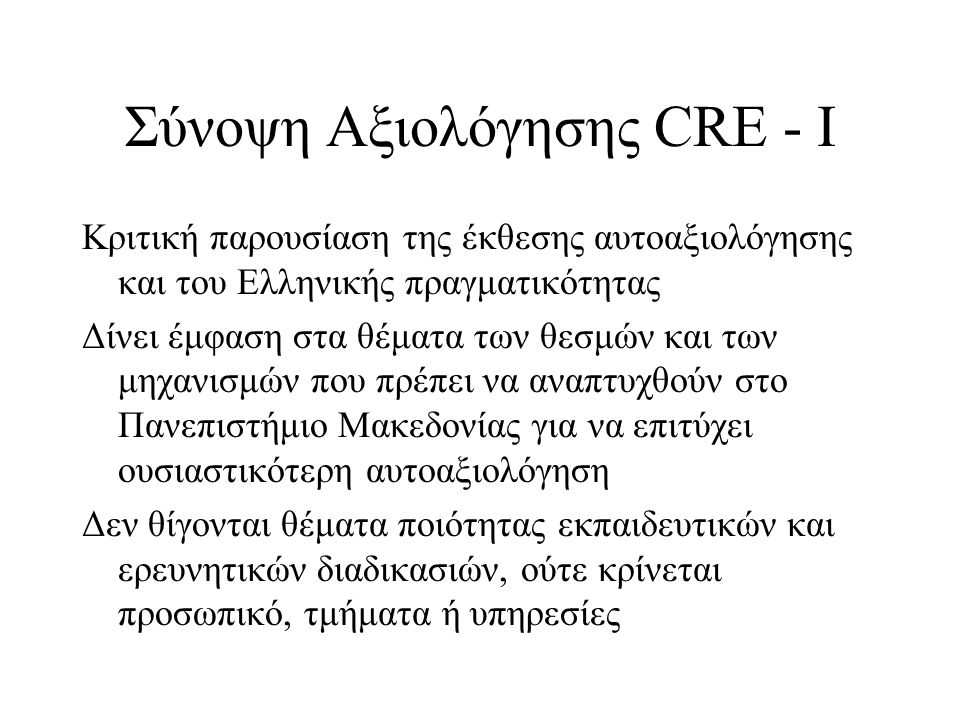 Σύνοψη Αξιολόγησης CRE - Ι Κριτική παρουσίαση της έκθεσης αυτοαξιολόγησης και του Ελληνικής πραγματικότητας Δίνει έμφαση στα θέματα των θεσμών και των μηχανισμών που πρέπει να αναπτυχθούν στο Πανεπιστήμιο Μακεδονίας για να επιτύχει ουσιαστικότερη αυτοαξιολόγηση Δεν θίγονται θέματα ποιότητας εκπαιδευτικών και ερευνητικών διαδικασιών, ούτε κρίνεται προσωπικό, τμήματα ή υπηρεσίες