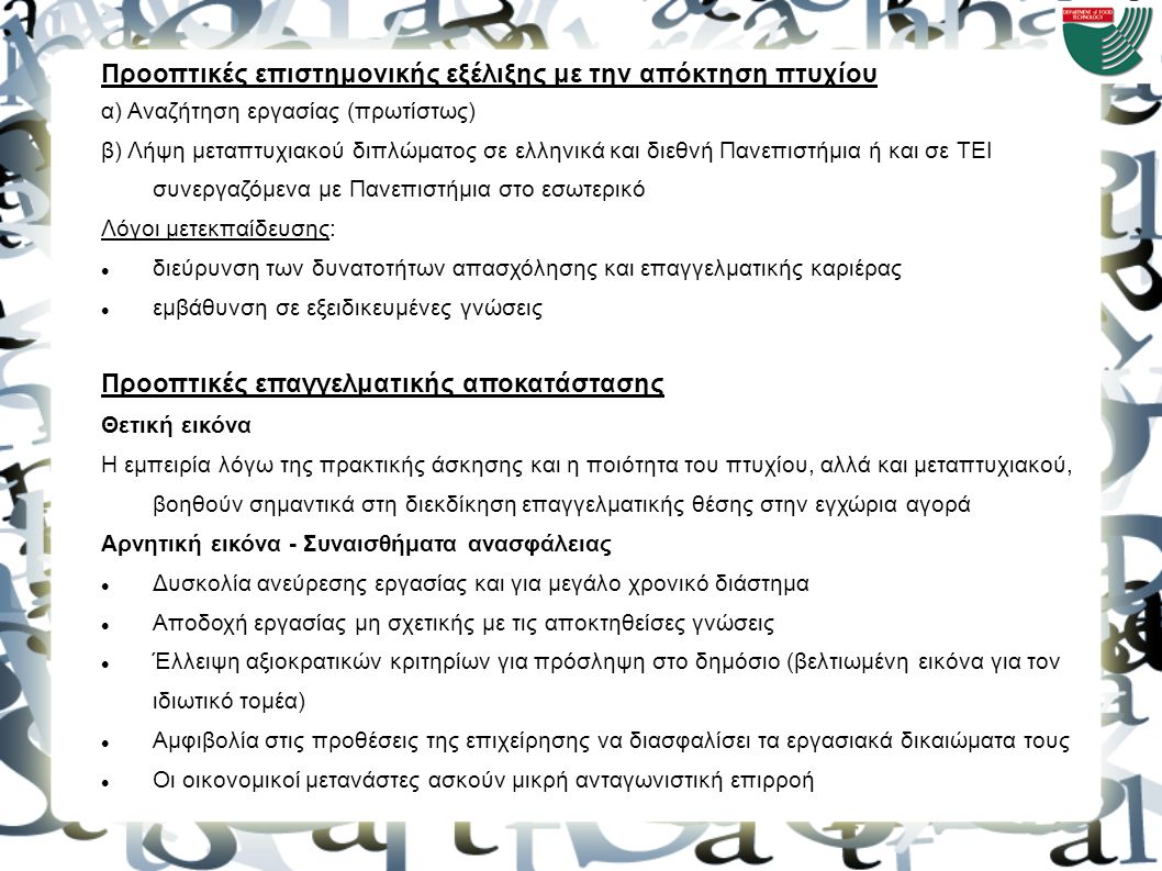 Προοπτικές επιστημονικής εξέλιξης με την απόκτηση πτυχίου α) Αναζήτηση εργασίας (πρωτίστως) β) Λήψη μεταπτυχιακού διπλώματος σε ελληνικά και διεθνή Πανεπιστήμια ή και σε ΤΕΙ συνεργαζόμενα με Πανεπιστήμια στο εσωτερικό Λόγοι μετεκπαίδευσης: διεύρυνση των δυνατοτήτων απασχόλησης και επαγγελματικής καριέρας εμβάθυνση σε εξειδικευμένες γνώσεις Προοπτικές επαγγελματικής αποκατάστασης Θετική εικόνα Η εμπειρία λόγω της πρακτικής άσκησης και η ποιότητα του πτυχίου, αλλά και μεταπτυχιακού, βοηθούν σημαντικά στη διεκδίκηση επαγγελματικής θέσης στην εγχώρια αγορά Αρνητική εικόνα - Συναισθήματα ανασφάλειας Δυσκολία ανεύρεσης εργασίας και για μεγάλο χρονικό διάστημα Αποδοχή εργασίας μη σχετικής με τις αποκτηθείσες γνώσεις Έλλειψη αξιοκρατικών κριτηρίων για πρόσληψη στο δημόσιο (βελτιωμένη εικόνα για τον ιδιωτικό τομέα) Αμφιβολία στις προθέσεις της επιχείρησης να διασφαλίσει τα εργασιακά δικαιώματα τους Οι οικονομικοί μετανάστες ασκούν μικρή ανταγωνιστική επιρροή