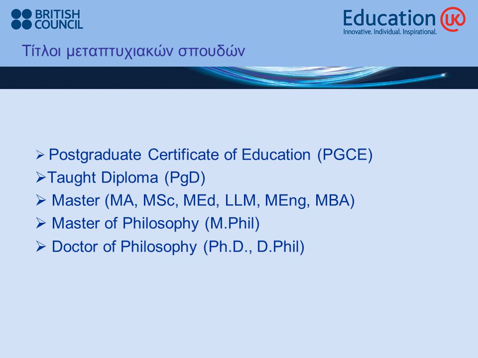 Τίτλοι μεταπτυχιακών σπουδών  Postgraduate Certificate of Education (PGCE)  Taught Diploma (PgD)  Master (MA, MSc, MEd, LLM, MEng, MBA)  Master of Philosophy (M.Phil)  Doctor of Philosophy (Ph.D., D.Phil)