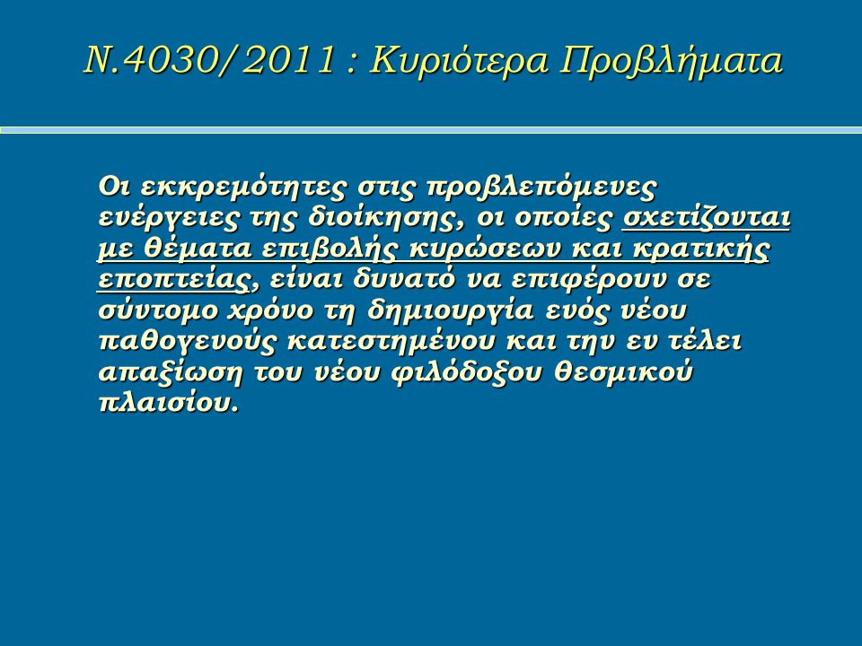 Ν.4030/2011 : Κυριότερα Προβλήματα Ν.4030/2011 : Κυριότερα Προβλήματα Οι εκκρεμότητες στις προβλεπόμενες ενέργειες της διοίκησης, οι οποίες σχετίζονται με θέματα επιβολής κυρώσεων και κρατικής εποπτείας, είναι δυνατό να επιφέρουν σε σύντομο χρόνο τη δημιουργία ενός νέου παθογενούς κατεστημένου και την εν τέλει απαξίωση του νέου φιλόδοξου θεσμικού πλαισίου.