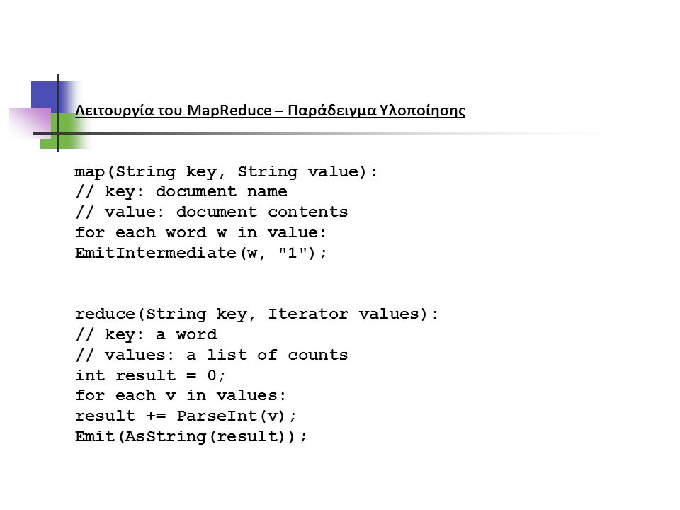 Λειτουργία του MapReduce – Παράδειγμα Υλοποίησης map(String key, String value): // key: document name // value: document contents for each word w in value: EmitIntermediate(w, 1 ); reduce(String key, Iterator values): // key: a word // values: a list of counts int result = 0; for each v in values: result += ParseInt(v); Emit(AsString(result));