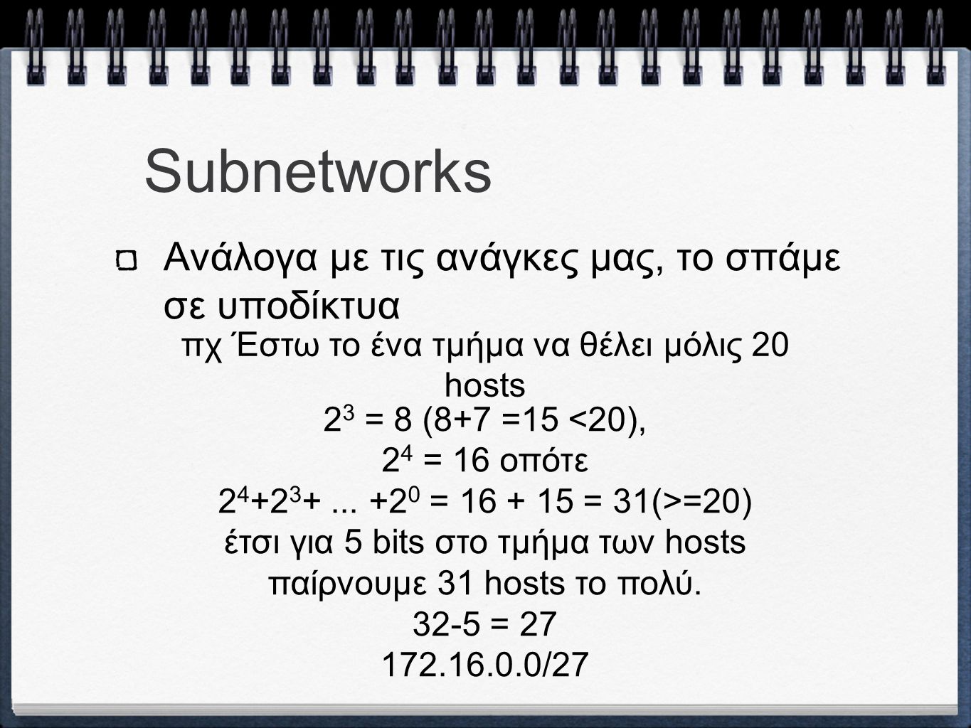 Subnetworks Ανάλογα με τις ανάγκες μας, το σπάμε σε υποδίκτυα πχ Έστω το ένα τμήμα να θέλει μόλις 20 hosts 2 3 = 8 (8+7 =15 <20), 2 4 = 16 οπότε