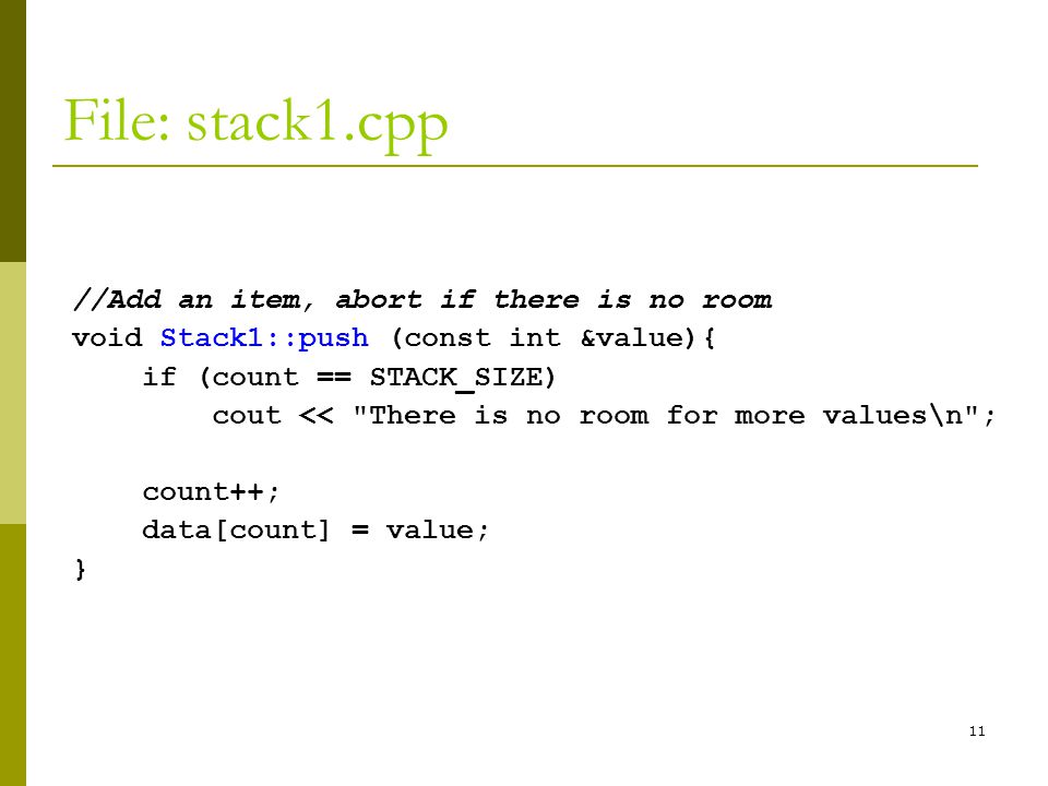 11 File: stack1.cpp //Add an item, abort if there is no room void Stack1::push (const int &value){ if (count == STACK_SIZE) cout << There is no room for more values\n ; count++; data[count] = value; }