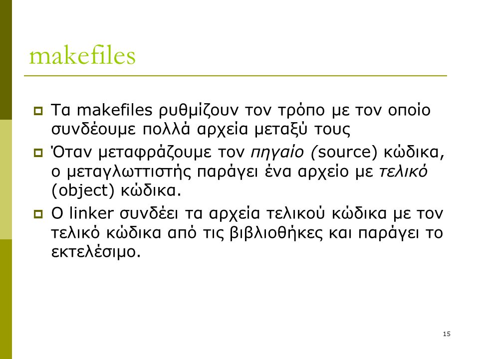 15 makefiles  Τα makefiles ρυθμίζουν τον τρόπο με τον οποίο συνδέουμε πολλά αρχεία μεταξύ τους  Όταν μεταφράζουμε τον πηγαίο (source) κώδικα, ο μεταγλωττιστής παράγει ένα αρχείο με τελικό (object) κώδικα.