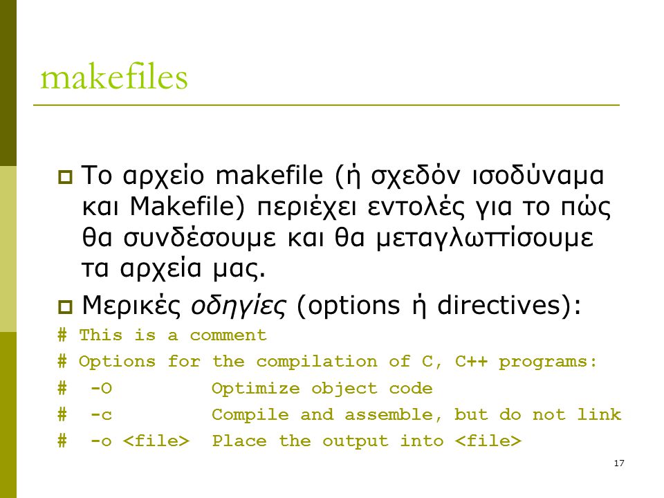 17 makefiles  Το αρχείο makefile (ή σχεδόν ισοδύναμα και Makefile) περιέχει εντολές για το πώς θα συνδέσουμε και θα μεταγλωττίσουμε τα αρχεία μας.