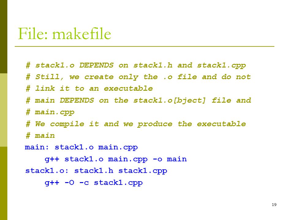 19 File: makefile # stack1.o DEPENDS on stack1.h and stack1.cpp # Still, we create only the.o file and do not # link it to an executable # main DEPENDS on the stack1.o[bject] file and # main.cpp # We compile it and we produce the executable # main main: stack1.o main.cpp g++ stack1.o main.cpp -o main stack1.o: stack1.h stack1.cpp g++ -O -c stack1.cpp