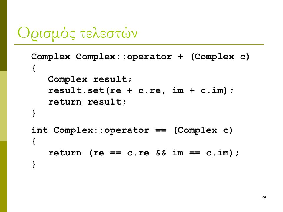 24 Ορισμός τελεστών Complex Complex::operator + (Complex c) { Complex result; result.set(re + c.re, im + c.im); return result; } int Complex::operator == (Complex c) { return (re == c.re && im == c.im); }