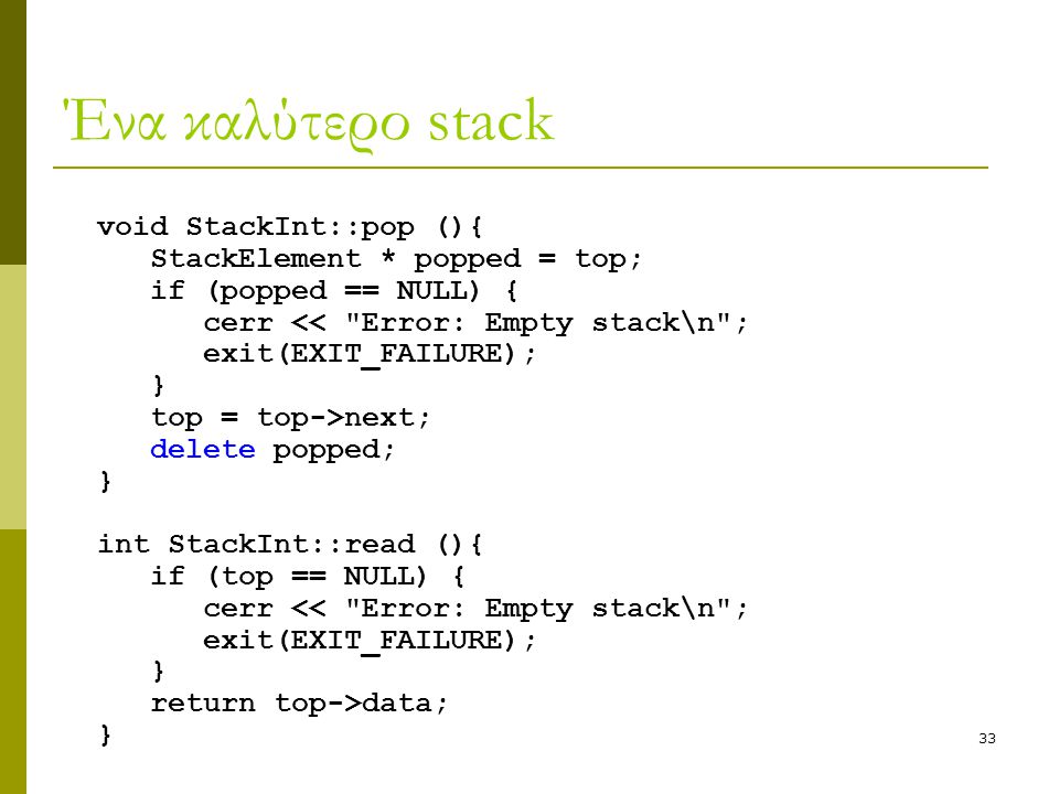 33 Ένα καλύτερο stack void StackInt::pop (){ StackElement * popped = top; if (popped == NULL) { cerr << Error: Empty stack\n ; exit(EXIT_FAILURE); } top = top->next; delete popped; } int StackInt::read (){ if (top == NULL) { cerr << Error: Empty stack\n ; exit(EXIT_FAILURE); } return top->data; }