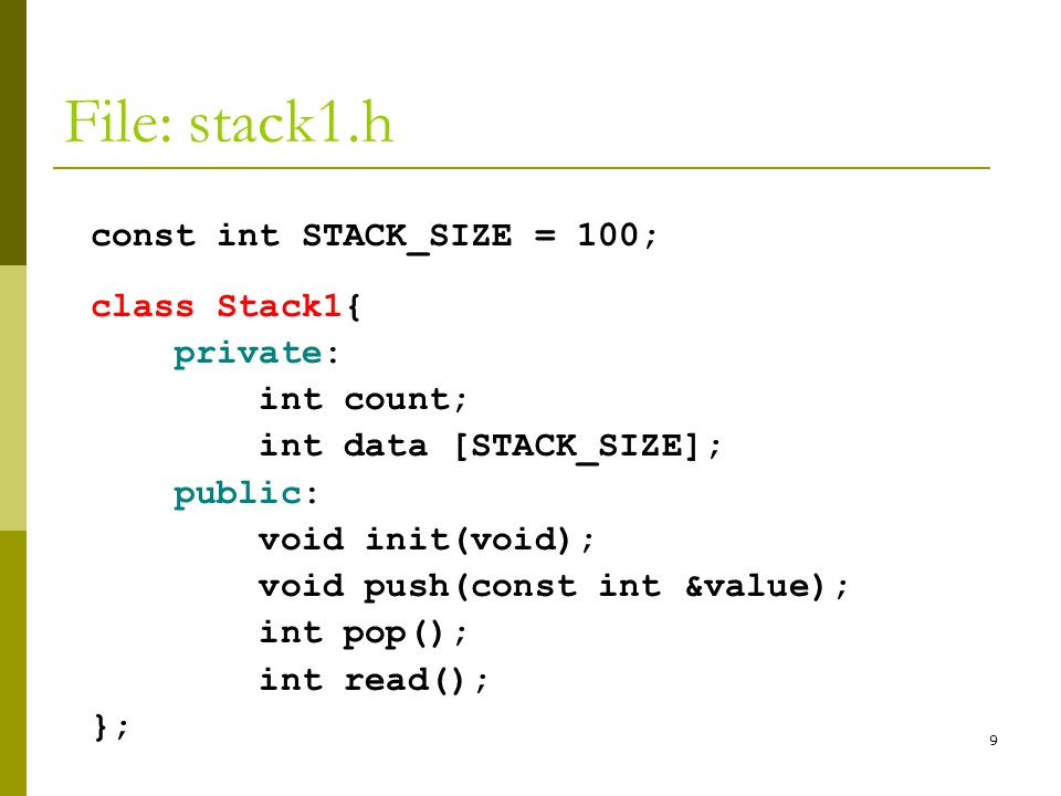 9 File: stack1.h const int STACK_SIZE = 100; class Stack1{ private: int count; int data [STACK_SIZE]; public: void init(void); void push(const int &value); int pop(); int read(); };