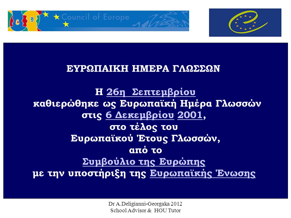 Dr A.Deligianni-Georgaka 2012 School Advisor & HOU Tutor ΕΥΡΩΠΑΙΚΗ ΗΜΕΡΑ ΓΛΩΣΣΩΝ Η 26η Σεπτεμβρίου26η Σεπτεμβρίου καθιερώθηκε ως Ευρωπαϊκή Ημέρα Γλωσσών στις 6 Δεκεμβρίου 2001,6 Δεκεμβρίου2001 στο τέλος του Ευρωπαϊκού Έτους Γλωσσών, από το Συμβούλιο της Ευρώπης με την υποστήριξη της Ευρωπαϊκής ΈνωσηςΕυρωπαϊκής Ένωσης