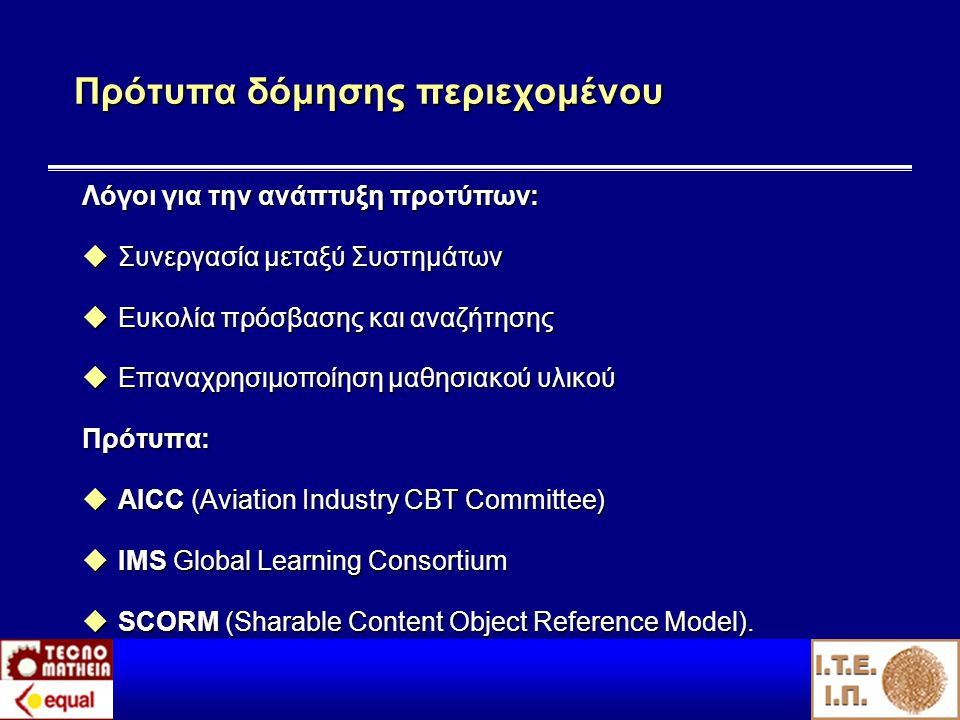 Πρότυπα δόμησης περιεχομένου Λόγοι για την ανάπτυξη προτύπων:  Συνεργασία μεταξύ Συστημάτων  Ευκολία πρόσβασης και αναζήτησης  Επαναχρησιμοποίηση μαθησιακού υλικού Πρότυπα:  AICC (Aviation Industry CBT Committee)  IMS Global Learning Consortium  SCORM (Sharable Content Object Reference Model).