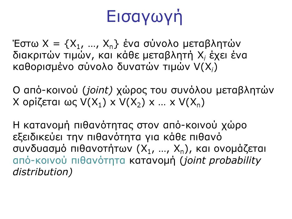 Εισαγωγή Έστω X = {X 1, …, X n } ένα σύνολο μεταβλητών διακριτών τιμών, και κάθε μεταβλητή X i έχει ένα καθορισμένο σύνολο δυνατών τιμών V(X i ) Ο από-κοινού (joint) χώρος του συνόλου μεταβλητών X ορίζεται ως V(X 1 ) x V(X 2 ) x … x V(X n ) Η κατανομή πιθανότητας στον από-κοινού χώρο εξειδικεύει την πιθανότητα για κάθε πιθανό συνδυασμό πιθανοτήτων (X 1, …, X n ), και ονομάζεται από-κοινού πιθανότητα κατανομή (joint probability distribution)