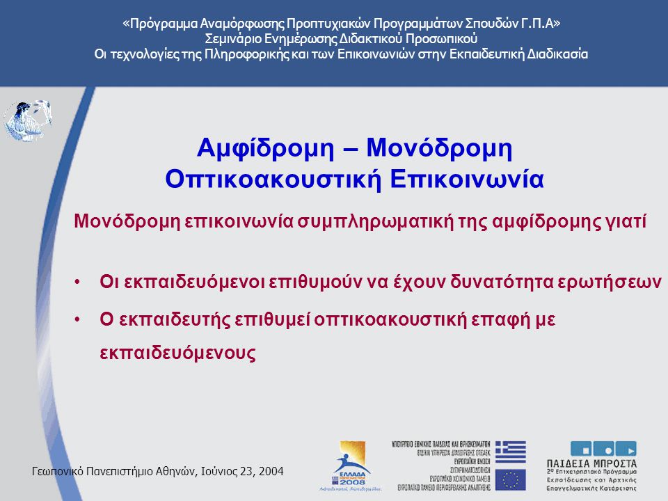 «Πρόγραμμα Αναμόρφωσης Προπτυχιακών Προγραμμάτων Σπουδών Γ.Π.Α» Σεμινάριο Ενημέρωσης Διδακτικού Προσωπικού Οι τεχνολογίες της Πληροφορικής και των Επικοινωνιών στην Εκπαιδευτική Διαδικασία Γεωπονικό Πανεπιστήμιο Αθηνών, Ιούνιος 23, 2004 Αμφίδρομη – Μονόδρομη Οπτικοακουστική Επικοινωνία Μονόδρομη επικοινωνία συμπληρωματική της αμφίδρομης γιατί Οι εκπαιδευόμενοι επιθυμούν να έχουν δυνατότητα ερωτήσεων Ο εκπαιδευτής επιθυμεί οπτικοακουστική επαφή με εκπαιδευόμενους