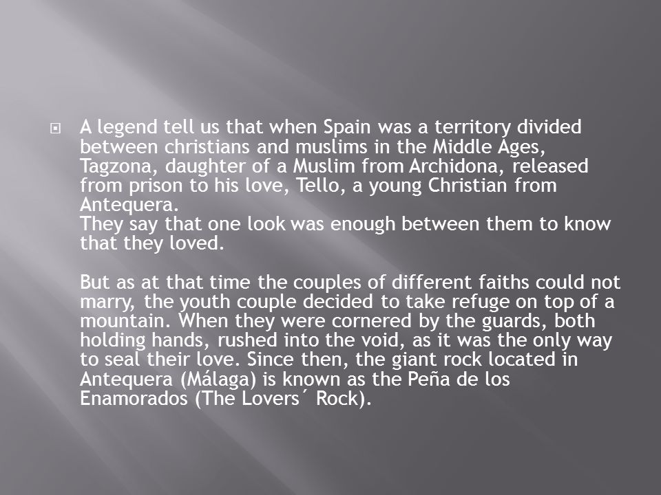  A legend tell us that when Spain was a territory divided between christians and muslims in the Middle Ages, Tagzona, daughter of a Muslim from Archidona, released from prison to his love, Tello, a young Christian from Antequera.