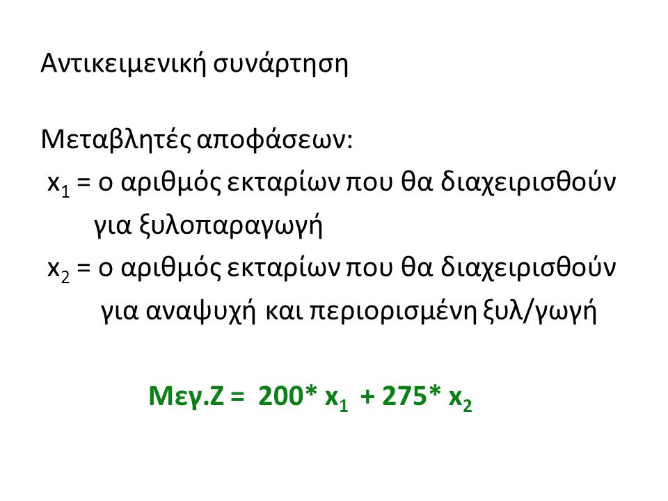 Αντικειμενική συνάρτηση Μεταβλητές αποφάσεων: x 1 = ο αριθμός εκταρίων που θα διαχειρισθούν για ξυλοπαραγωγή x 2 = ο αριθμός εκταρίων που θα διαχειρισθούν για αναψυχή και περιορισμένη ξυλ/γωγή Μεγ.Ζ = 200* x * x 2