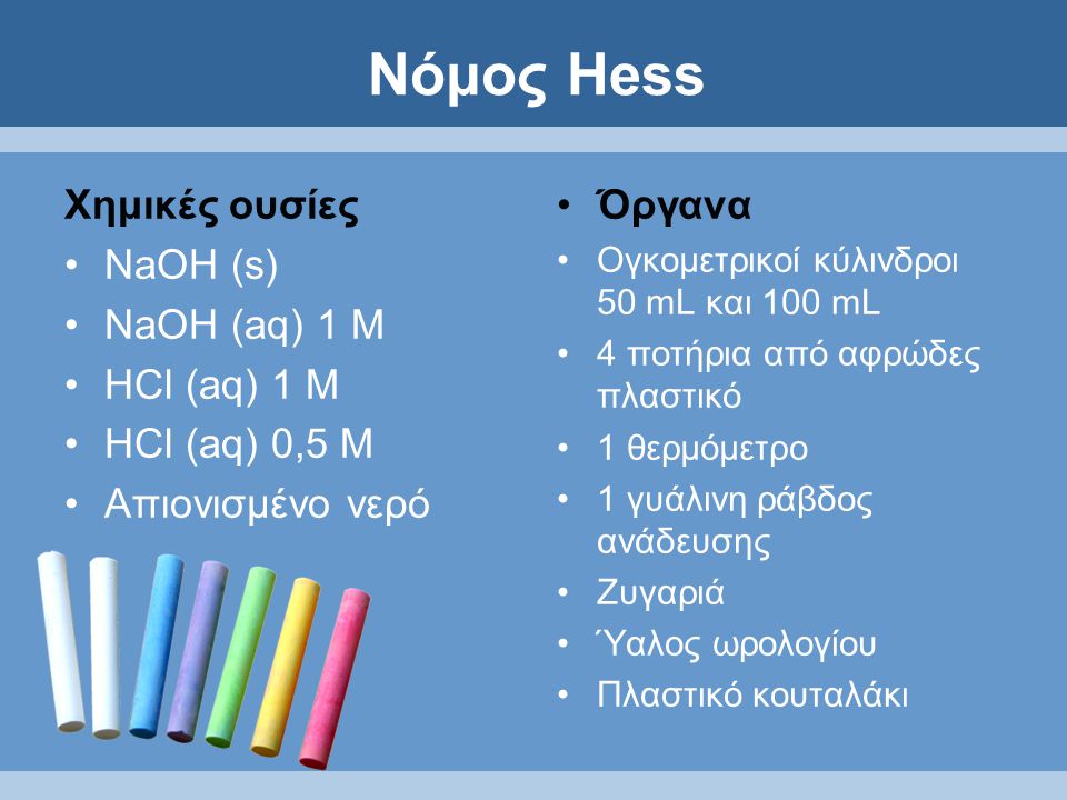 Νόμος Hess Χημικές ουσίες NaOH (s) NaOH (aq) 1 M HCl (aq) 1 M HCl (aq) 0,5 M Απιονισμένο νερό Όργανα Ογκομετρικοί κύλινδροι 50 mL και 100 mL 4 ποτήρια από αφρώδες πλαστικό 1 θερμόμετρο 1 γυάλινη ράβδος ανάδευσης Ζυγαριά Ύαλος ωρολογίου Πλαστικό κουταλάκι