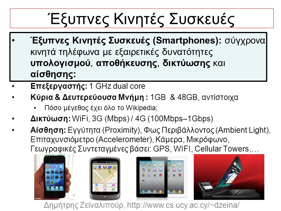 Dagstuhl Seminar 10042, Demetris Zeinalipour, University of Cyprus, 26/1/2010 Δημήτρης Ζεϊναλιπούρ,   Έξυπνες Κινητές Συσκευές Έξυπνες Κινητές Συσκευές (Smartphones): σύγχρονα κινητά τηλέφωνα με εξαιρετικές δυνατότητες υπολογισμού, αποθήκευσης, δικτύωσης και αίσθησης: Επεξεργαστής: 1 GHz dual core Κύρια & Δευτερεύουσα Μνήμη : 1GB & 48GB, αντίστοιχα Πόσο μέγεθος έχει όλο το Wikipedia; Δικτύωση: WiFi, 3G (Mbps) / 4G (100Mbps–1Gbps) Αίσθηση: Εγγύτητα (Proximity), Φως Περιβάλλοντος (Ambient Light), Επιταχυνσιόμετρο (Accelerometer), Κάμερα, Μικρόφωνο, Γεωγραφικές Συντεταγμένες βάσει: GPS, WIFI, Cellular Towers,…