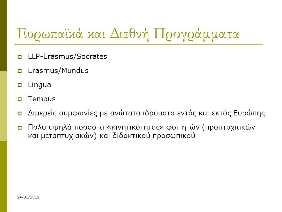 24/01/2012 Ευρωπαϊκά και Διεθνή Προγράμματα  LLP-Erasmus/Socrates  Erasmus/Mundus  Lingua  Tempus  Διμερείς συμφωνίες με ανώτατα ιδρύματα εντός και εκτός Ευρώπης  Πολύ υψηλά ποσοστά «κινητικότητας» φοιτητών (προπτυχιακών και μεταπτυχιακών) και διδακτικού προσωπικού