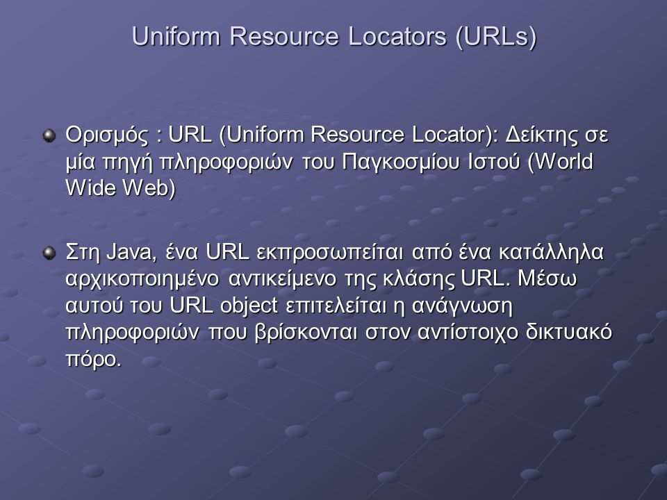 Uniform Resource Locators (URLs) Ορισμός : URL (Uniform Resource Locator): Δείκτης σε μία πηγή πληροφοριών του Παγκοσμίου Ιστού (World Wide Web) Στη Java, ένα URL εκπροσωπείται από ένα κατάλληλα αρχικοποιημένο αντικείμενο της κλάσης URL.