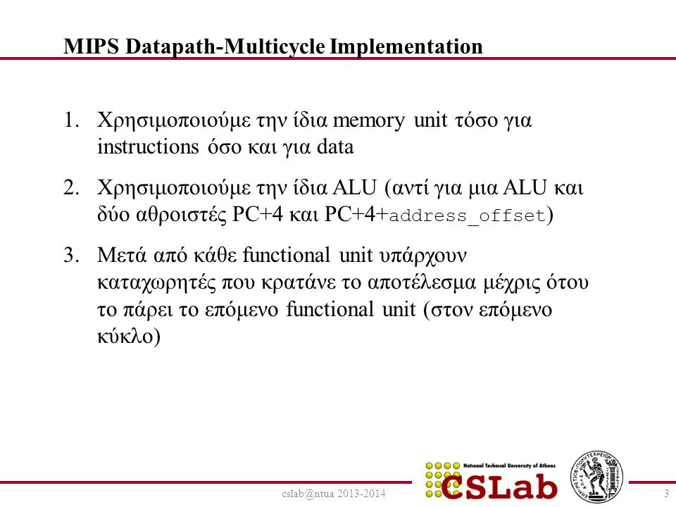 Χρησιμοποιούμε την ίδια memory unit τόσο για instructions όσο και για data 2.Χρησιμοποιούμε την ίδια ALU (αντί για μια ALU και δύο αθροιστές PC+4 και PC+4+ address_offset ) 3.Μετά από κάθε functional unit υπάρχουν καταχωρητές που κρατάνε το αποτέλεσμα μέχρις ότου το πάρει το επόμενο functional unit (στον επόμενο κύκλο) MIPS Datapath-Multicycle Implementation