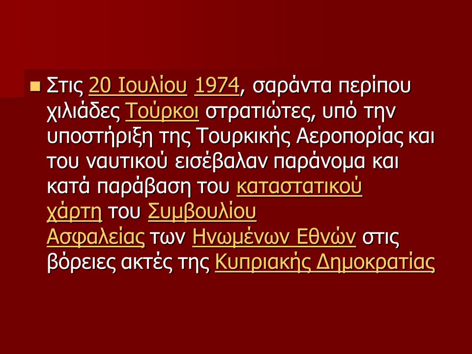 Στις 20 Ιουλίου 1974, σαράντα περίπου χιλιάδες Τούρκοι στρατιώτες, υπό την υποστήριξη της Τουρκικής Αεροπορίας και του ναυτικού εισέβαλαν παράνομα και κατά παράβαση του καταστατικού χάρτη του Συμβουλίου Ασφαλείας των Ηνωμένων Εθνών στις βόρειες ακτές της Κυπριακής Δημοκρατίας Στις 20 Ιουλίου 1974, σαράντα περίπου χιλιάδες Τούρκοι στρατιώτες, υπό την υποστήριξη της Τουρκικής Αεροπορίας και του ναυτικού εισέβαλαν παράνομα και κατά παράβαση του καταστατικού χάρτη του Συμβουλίου Ασφαλείας των Ηνωμένων Εθνών στις βόρειες ακτές της Κυπριακής Δημοκρατίας20 Ιουλίου1974Τούρκοικαταστατικού χάρτηΣυμβουλίου ΑσφαλείαςΗνωμένων ΕθνώνΚυπριακής Δημοκρατίας20 Ιουλίου1974Τούρκοικαταστατικού χάρτηΣυμβουλίου ΑσφαλείαςΗνωμένων ΕθνώνΚυπριακής Δημοκρατίας