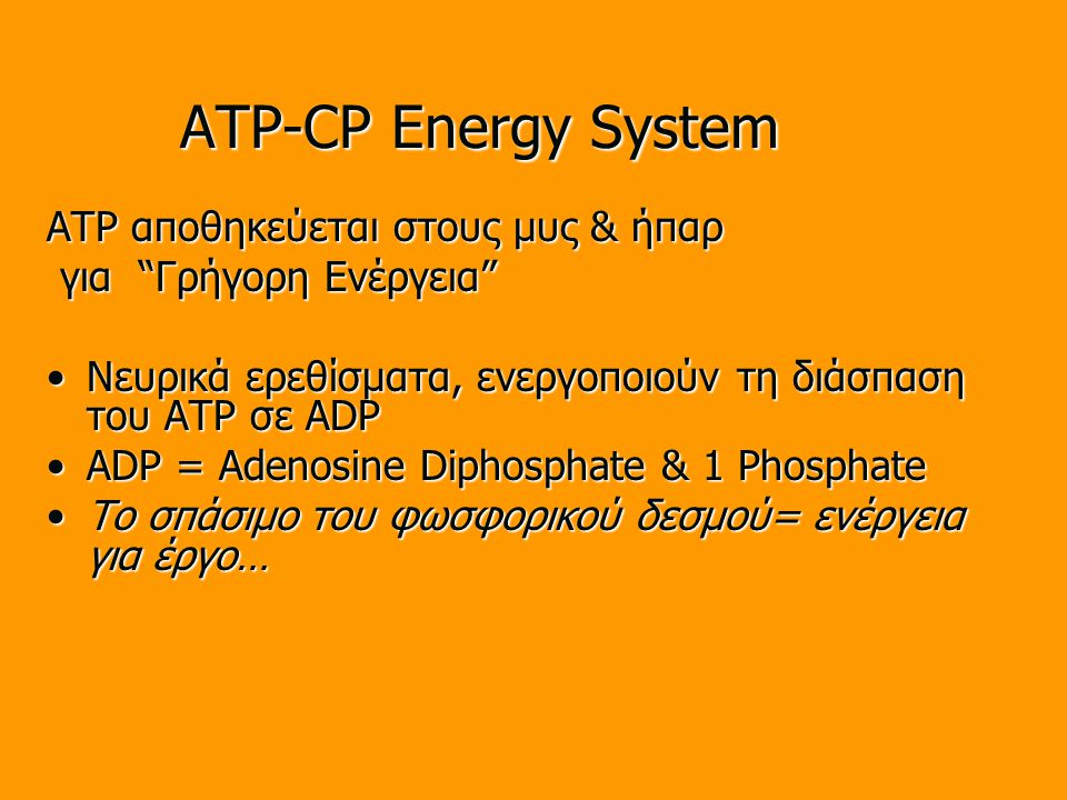 ATP-CP Energy System ATP αποθηκεύεται στους μυς & ήπαρ για Γρήγορη Ενέργεια για Γρήγορη Ενέργεια Νευρικά ερεθίσματα, ενεργοποιούν τη διάσπαση του ATP σε ADPΝευρικά ερεθίσματα, ενεργοποιούν τη διάσπαση του ATP σε ADP ADP = Adenosine Diphosphate & 1 PhosphateADP = Adenosine Diphosphate & 1 Phosphate Το σπάσιμο του φωσφορικού δεσμού= ενέργεια για έργο…Το σπάσιμο του φωσφορικού δεσμού= ενέργεια για έργο…