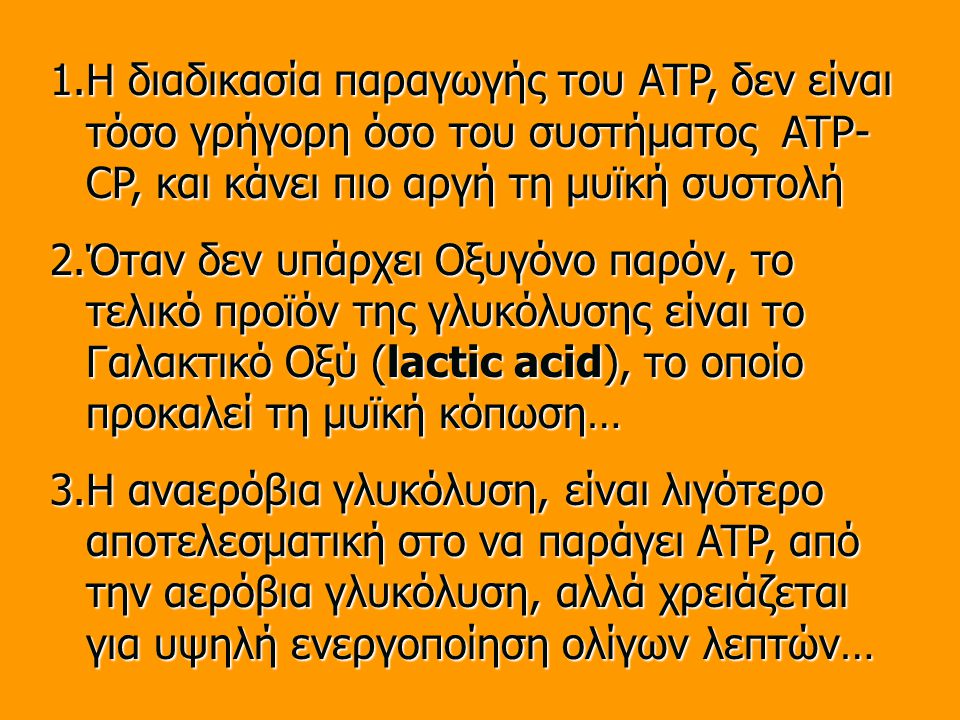 1.Η διαδικασία παραγωγής του ATP, δεν είναι τόσο γρήγορη όσο του συστήματος ATP- CP, και κάνει πιο αργή τη μυϊκή συστολή 2.Όταν δεν υπάρχει Οξυγόνο παρόν, το τελικό προϊόν της γλυκόλυσης είναι το Γαλακτικό Οξύ (lactic acid), το οποίο προκαλεί τη μυϊκή κόπωση… 3.Η αναερόβια γλυκόλυση, είναι λιγότερο αποτελεσματική στο να παράγει ATP, από την αερόβια γλυκόλυση, αλλά χρειάζεται για υψηλή ενεργοποίηση ολίγων λεπτών…