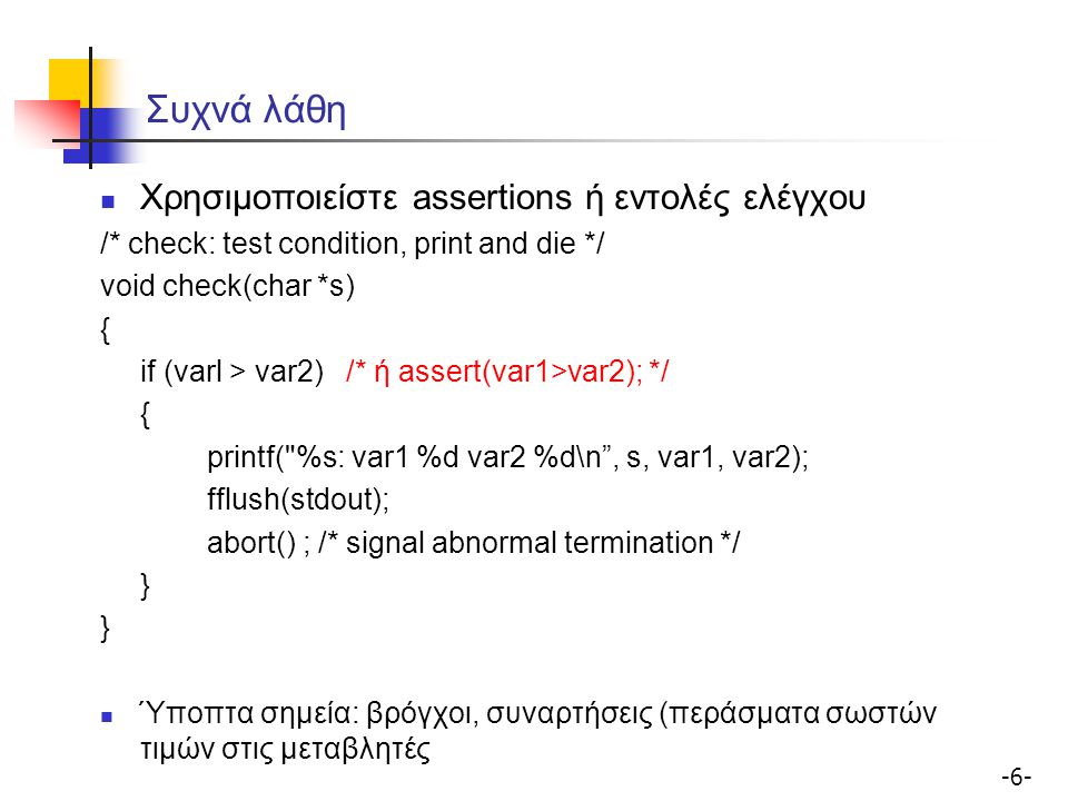 Συχνά λάθη Χρησιμοποιείστε assertions ή εντολές ελέγχου /* check: test condition, print and die */ void check(char *s) { if (varl > var2) /* ή assert(var1>var2); */ { printf( %s: var1 %d var2 %d\n , s, var1, var2); fflush(stdout); abort() ; /* signal abnormal termination */ } Ύποπτα σημεία: βρόγχοι, συναρτήσεις (περάσματα σωστών τιμών στις μεταβλητές