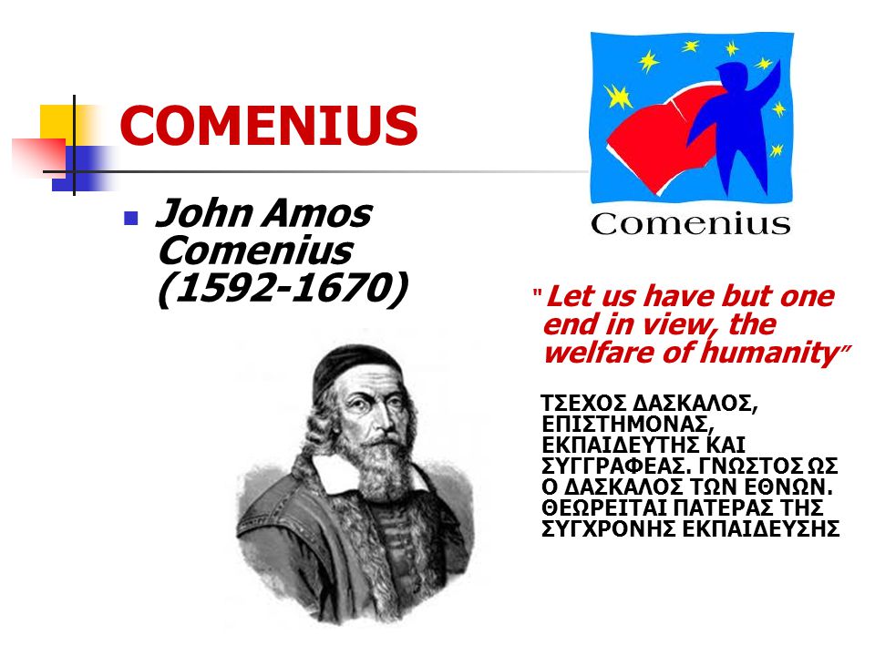 COMENIUS John Amos Comenius ( ) Let us have but one end in view, the welfare of humanity ΤΣΕΧΟΣ ΔΑΣΚΑΛΟΣ, ΕΠΙΣΤΗΜΟΝΑΣ, ΕΚΠΑΙΔΕΥΤΗΣ ΚΑΙ ΣΥΓΓΡΑΦΕΑΣ.