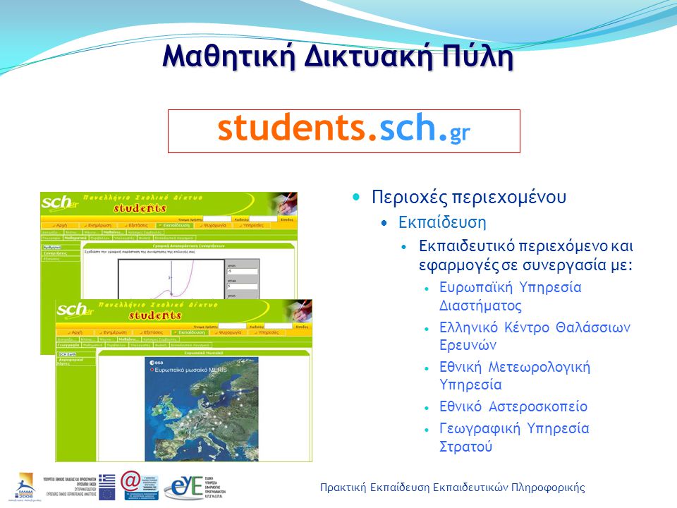 Πρακτική Εκπαίδευση Εκπαιδευτικών Πληροφορικής Μαθητική Δικτυακή Πύλη Περιοχές περιεχομένου Εκπαίδευση Εκπαιδευτικό περιεχόμενο και εφαρμογές σε συνεργασία με: Ευρωπαϊκή Υπηρεσία Διαστήματος Ελληνικό Κέντρο Θαλάσσιων Ερευνών Εθνική Μετεωρολογική Υπηρεσία Εθνικό Αστεροσκοπείο Γεωγραφική Υπηρεσία Στρατού students.sch.
