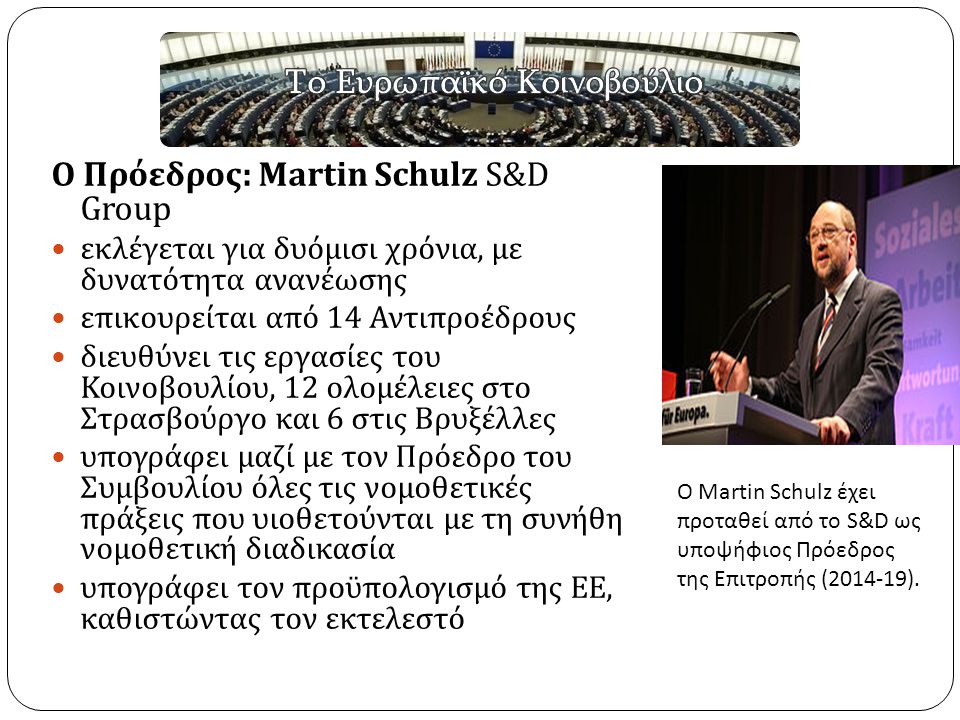 Ο Πρόεδρος : Martin Schulz S&D Group εκλέγεται για δυόμισι χρόνια, με δυνατότητα ανανέωσης επικουρείται από 14 Αντιπροέδρους διευθύνει τις εργασίες του Κοινοβουλίου, 12 ολομέλειες στο Στρασβούργο και 6 στις Βρυξέλλες υπογράφει μαζί με τον Πρόεδρο του Συμβουλίου όλες τις νομοθετικές πράξεις που υιοθετούνται με τη συνήθη νομοθετική διαδικασία υπογράφει τον προϋπολογισμό της ΕΕ, καθιστώντας τον εκτελεστό Ο Martin Schulz έχει προταθεί από το S&D ως υποψήφιος Πρόεδρος της Επιτροπής ( ).