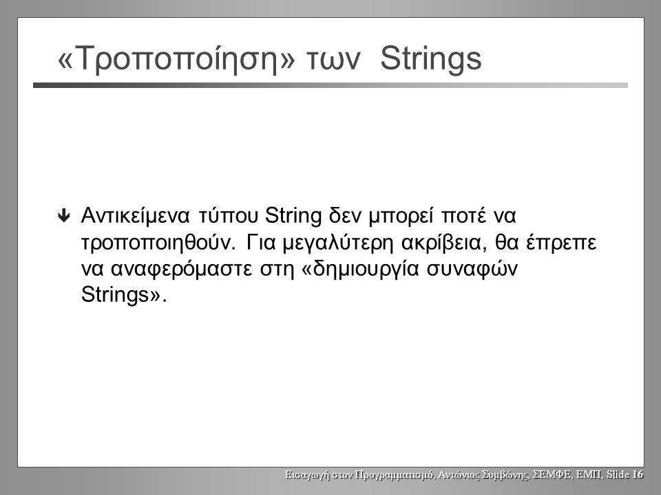 Εισαγωγή στον Προγραμματισμό, Αντώνιος Συμβώνης, ΣΕΜΦΕ, ΕΜΠ, Slide 15 Μεταβολή αντικειμένων τύπου String String s1, s2; s1 = Fred ; s2 = s1; s2 = s2.toUpperCase(); System.out.println(s1); Fred String s1 s2 FRED String Τα αντικείμενα τύπου String δεν μπορεί να μεταβληθούν.