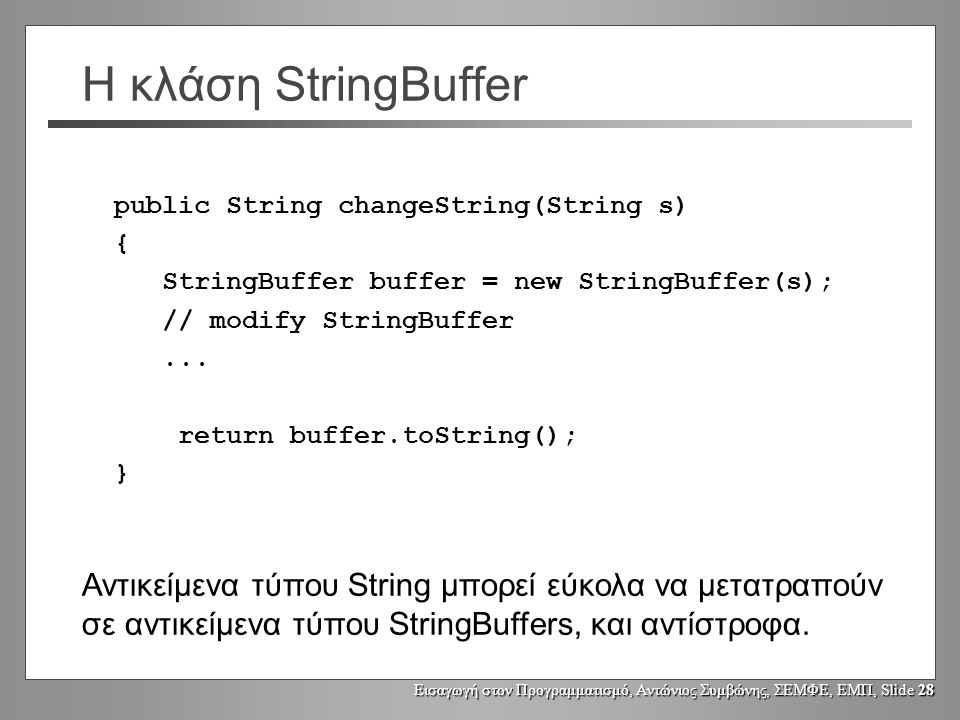 Εισαγωγή στον Προγραμματισμό, Αντώνιος Συμβώνης, ΣΕΜΦΕ, ΕΜΠ, Slide 27 Η κλάση StringBuffer Τροποποίηση του χώρου αποθήκευσης [buffer] : public void setCharAt(int index, char newChar) αλλάζει το χαρακτήρα στη θέση index StringBuffer append(String s) StringBuffer append(char ch) StringBuffer append(int i) StringBuffer append(boolean b)...