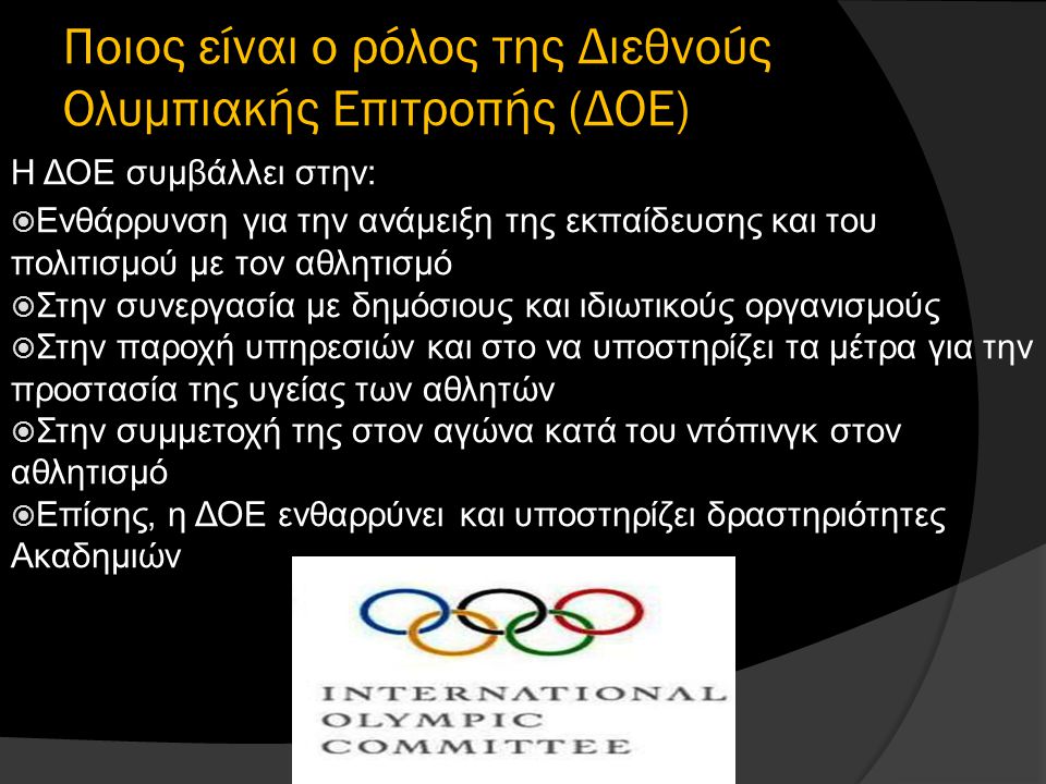 Ποιος είναι ο ρόλος της Διεθνούς Ολυμπιακής Επιτροπής (ΔΟΕ) Η ΔΟΕ συμβάλλει στην:  Ενθάρρυνση για την ανάμειξη της εκπαίδευσης και του πολιτισμού με τον αθλητισμό  Στην συνεργασία με δημόσιους και ιδιωτικούς οργανισμούς  Στην παροχή υπηρεσιών και στο να υποστηρίζει τα μέτρα για την προστασία της υγείας των αθλητών  Στην συμμετοχή της στον αγώνα κατά του ντόπινγκ στον αθλητισμό  Επίσης, η ΔΟΕ ενθαρρύνει και υποστηρίζει δραστηριότητες Ακαδημιών
